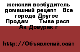 женский возбудитель домашний рецепт - Все города Другое » Продам   . Тыва респ.,Ак-Довурак г.